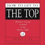 How to Get to the Top Business Lessons Learned at the Dinner Table, Jeffrey J. Fox