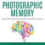 PHOTOGRAPHIC MEMORY: Create Habits To Help You Improve Your Memory, Clarity And Focus