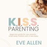 K.I.S.S. Parenting - Beginners Guide for New Parents Give your new baby the best possible start while being your happiest best self, Eve Allen