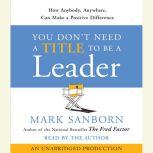 You Don't Need a Title To Be a Leader How Anyone, Anywhere, Can Make a Positive Difference, Mark Sanborn