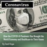 Coronavirus How the COVID-19 Pandemic Has Brought the World Economy and Healthcare to Their Knees