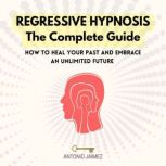 Regressive Hypnosis, the Complete Guide How To Heal Your Past And Embrace An Unlimited Future, Antonio Jaimez