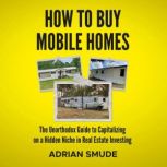 HOW TO BUY MOBILE HOMES The Unorthodox Guide to Capitalizing on a Hidden Niche in Real Estate Investing, Adrian Smude