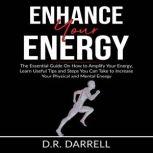 Enhance Your Energy: The Essential Guy On How to Amplify Your Energy, Learn Useful Tips and Steps You Can Take to Increase Your Physical and Mental Energy, D.R. Darrell