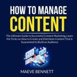 How to Manage Content: The Ultimate Guide to Successful Content Marketing, Learn the Tricks on How to Create and Distribute Content That is Guaranteed to Build an Audience, Maeve Bennett