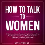 How to Talk To Women The Ultimate Guide To Mastering Communication, Starting Conversation, and How to Flirt with Charisma, Character, and Charm, Nate Strauss
