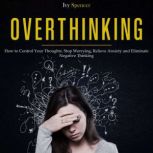 Overthinking How to Control Your Thoughts. Stop Worrying, Relieve Anxiety and Eliminate Negative Thinking, Ivy Spencer