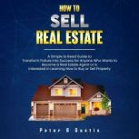 How To Sell Real Estate A Simple to Read Guide to Transform Failure into Success for Anyone Who Wants to Become a Real Estate Agent or is Interested in Learning How to Buy or Sell Property, Peter B Gustis