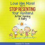 Love Him More! How to Stop Resenting Your Husband After Having a Baby, Jennifer N. Smith