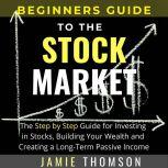 BEGINNERS GUIDE TO THE STOCK MARKET The Simple Step by Step Guide for Investing in Stocks, Building Your Wealth and Creating a Long-Term Passive Income, Jamie Thomson