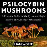 Psilocybin Mushrooms A Practical Guide to  the Types and Magic Effects of Psychedelic Mushrooms, Liam Wolfe