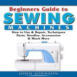 Beginners Guide to Sewing Machines: How to Use  & Repair, Techniques, Parts, Needles,  Accessories, & Much More, John Johnson
