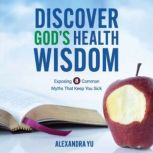 Discover God's Health Wisdom Exposing 8 Common Myths That Keep You Sick, Alexandra Yu