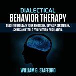 Dialectical Behavior Therapy : Guide to Regulate Your Emotions, Develop Strategies, Skills and Tools for Emotion Regulation, William G. Stafford