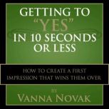 Getting to Yes In 10 Seconds or Less How to Create a First Impression That Wins Them Over