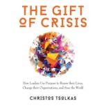 The Gift of Crisis How Leaders Use Purpose to Renew their Lives, Change their Organizations and Save the World, Christos Tsolkas