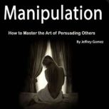 Manipulation How to Master the Art of Persuading Others, Jeffrey Gomez