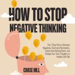 How to Stop Negative Thinking The 7-Step Plan to Eliminate Negativity, Overcome Rumination, Cease Overthinking Spiral, and Change Your Toxic Thoughts to Healthy Self-Talk, Chase Hill