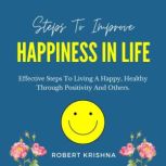 Steps to Improve Happiness in Life Effective Steps To Living A Happy, Healthy Through Positivity And Others., Robert Krishna