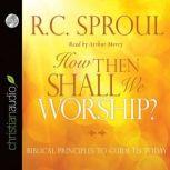 How Then Shall We Worship? Biblical Principles to Guide Us Today, R. C. Sproul