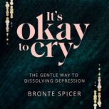 It's Okay to Cry The Gentle Way to Dissolving Depression, Bronte Spicer