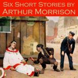 Six Short Stories by Arthur Morrison, Arthur Morrison