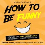 How to Be Funny: How You Can Make People Laugh Using Secret Humor Techniques, Proven Jokes, and Be Witty Even If You're Not, Andy Gardner