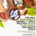 The Only Supplements You Need to Truly Help Achieve Your Fitness and Health Goals The Last Book You Will Ever Need On What Supplements Are and Why You Are Taking Them