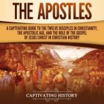 The Apostles: A Captivating Guide to the Twelve Disciples in Christianity, the Apostolic Age, and the Role of the Gospel of Jesus Christ in Christian History, Captivating History