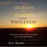 Journey to Healing and Wholeness Through correct Philosophies and Right Thinking, Paul Halbeck