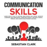 Communication Skills Learn How to Talk to Anyone, Read People Like a Book, Develop Charisma and Persuasion, Overcome Anxiety, Become a People Person, and Achieve Relationship Success., Sebastian Clark
