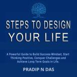 Steps To Design Your Life A Powerful Guide to Build Success Mindset, Start Thinking Positive, Conquer Challenges and Achieve Long Term Goals in Life.
