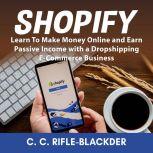 Shopify: Learn To Make Money Online and Earn Passive Income with a Dropshipping E-Commerce Business, C. C. Rifle-Blackder