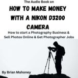 The Audio Book on How to Make Money with a Nikon D3200 Camera How to start a Photography Business & Sell Photos Online & Get Photographer Jobs, Brian Mahoney