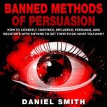 Banned Methods Of Persuasion How to Covertly Convince, Influence, Persuade, and Negotiate With Anyone To Get Them To Do What You Want, Daniel Smith
