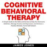 Cognitive Behavioral Therapy A Simple Guide to the Skills and Secrets to Help You Overcome Addiction, Manage Anxiety and Depression and Achieve a Positive Mindset Full Of Self-Esteem