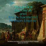 Alexander the Great and the Achaemenid Persian Empire: The History and Legacy of the Macedonian King's Campaign against the Persians, Charles River Editors