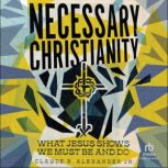 Necessary Christianity What Jesus Shows We Must Be and Do, Claude R. Alexander Jr.
