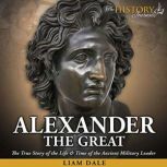 Alexander the Great The True Story of the Life & Time of the Ancient Military Leader, Liam Dale