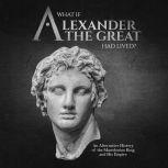 What if Alexander the Great Had Lived? An Alternative History of the Macedonian King and His Empire, Charles River Editors
