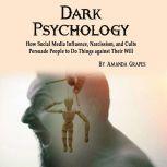Dark Psychology How Social Media Influence, Narcissism, and Cults Persuade People to Do Things against Their Will