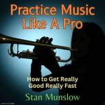 Practice Music Like A Pro How to Get Really Good Really Fast, Stan Munslow