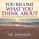 You Become What You Think About How Your Mind Creates The World You Live In, Vic Johnson
