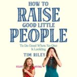 How to Raise Good Little People To Do Good When No One Is Looking, Tim Riley