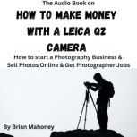 The Audio Book on How to Make Money with a Leica Q2 Camera How to start a Photography Business & Sell Photos Online & Get Photographer Jobs, Brian Mahoney