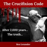 The Crucifixion Code The truth about why Jesus was crucified and why it became the most impactful event in human history, Ren Lexander