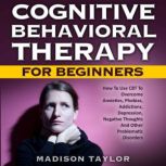 Cognitive Behavioral Therapy For Beginners How To Use CBT To Overcome Anxieties, Phobias, Addictions, Depression, Negative Thoughts, And Other Problematic Disorders, Madison Taylor