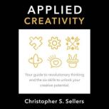 APPLIED CREATIVITY Your guide to revolutionary thinking and the six skills to unlock creative potential., Christopher S. Sellers