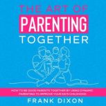 The Art of Parenting Together How to Be Good Parents Together by Using Dynamic Parenting to Improve Your Kids Childhood, Frank Dixon