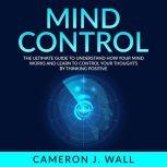 Mind Control: The Ultimate Guide To Understand How Your Mind Works And Learn to Control Your Thoughts by Thinking Positive, Cameron J. Wall